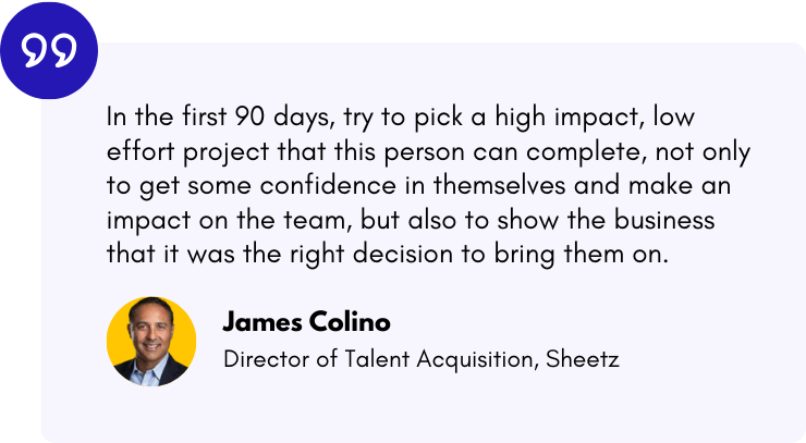 “In the first 90 days, try to pick a high impact, low effort project that this person can complete, not only to get some confidence in themselves and make an impact on the team, but also to show the business that it was the right decision to bring them on." — James Colino